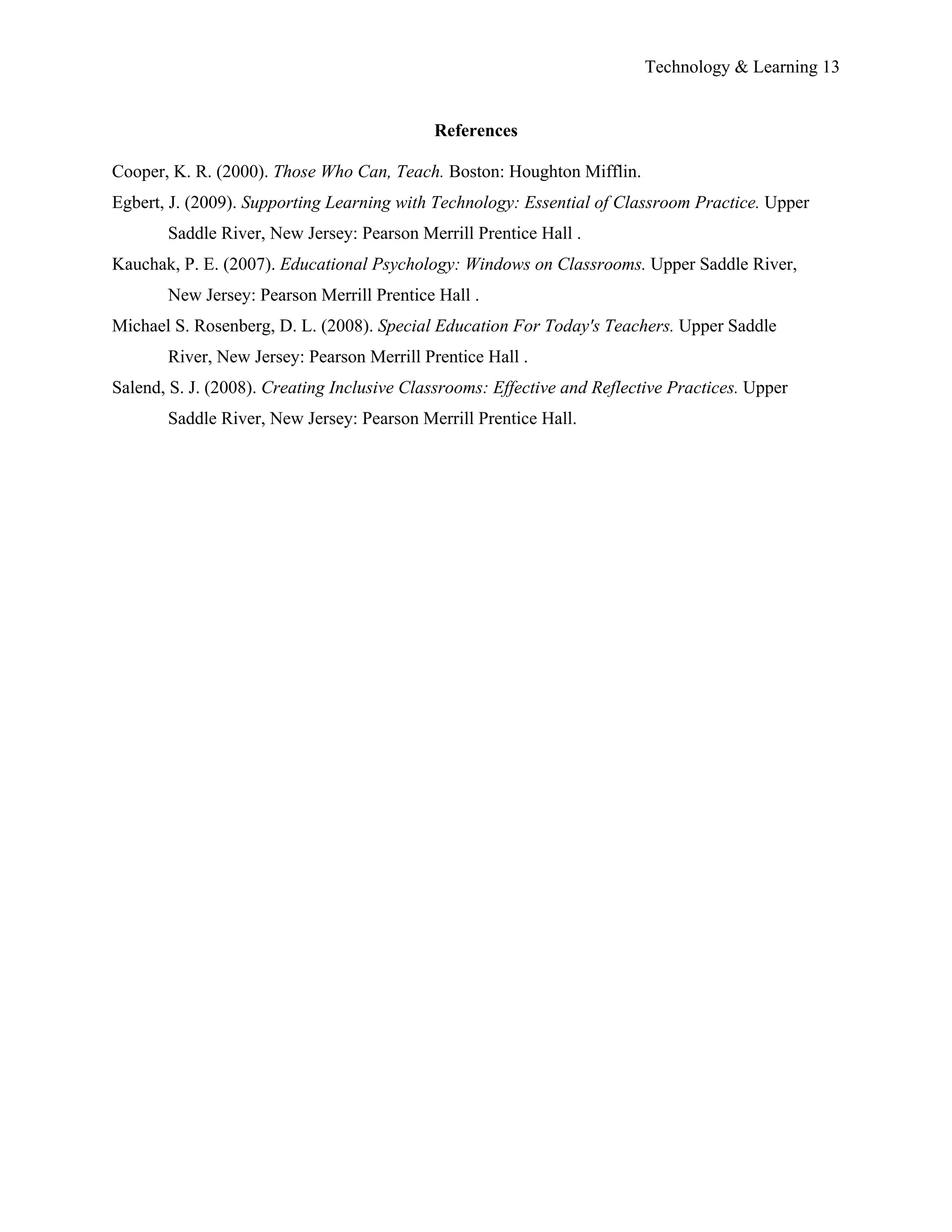 Technology & Learning 13


                                            References

Cooper, K. R. (2000). Those Who Can, Teach. Boston: Houghton Mifflin.
Egbert, J. (2009). Supporting Learning with Technology: Essential of Classroom Practice. Upper
       Saddle River, New Jersey: Pearson Merrill Prentice Hall .
Kauchak, P. E. (2007). Educational Psychology: Windows on Classrooms. Upper Saddle River,
       New Jersey: Pearson Merrill Prentice Hall .
Michael S. Rosenberg, D. L. (2008). Special Education For Today's Teachers. Upper Saddle
       River, New Jersey: Pearson Merrill Prentice Hall .
Salend, S. J. (2008). Creating Inclusive Classrooms: Effective and Reflective Practices. Upper
       Saddle River, New Jersey: Pearson Merrill Prentice Hall.
 