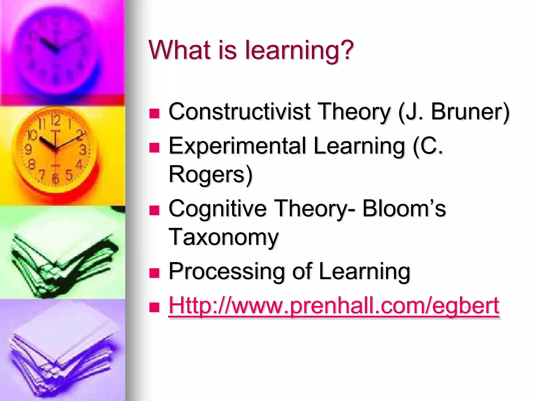 What is learning?

 Constructivist Theory (J. Bruner)
 Experimental Learning (C.
 Rogers)
 Cognitive Theory- Bloom’s
 Taxonomy
 Processing of Learning
 Http://www.prenhall.com/egbert
 