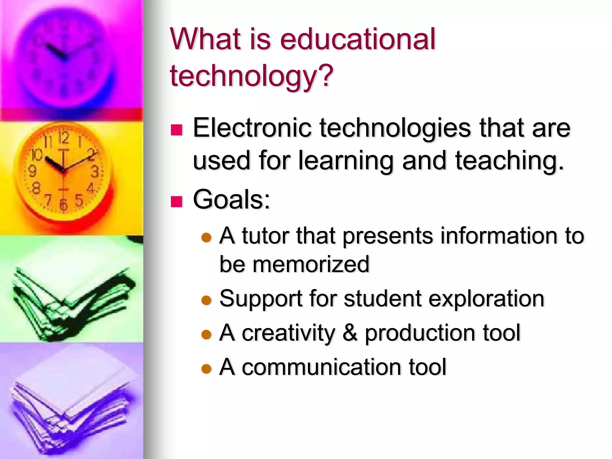 What is educational
technology?
 Electronic technologies that are
 used for learning and teaching.
 Goals:
   A tutor that presents information to
   be memorized
   Support for student exploration
   A creativity & production tool
   A communication tool
 