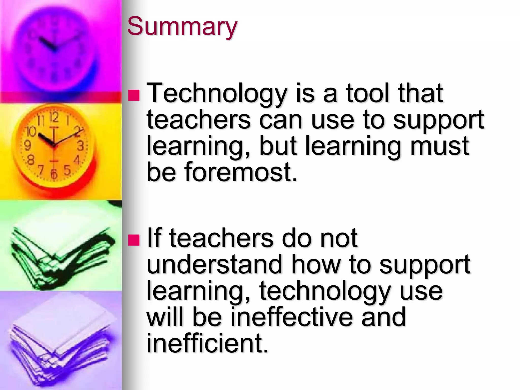 Summary

 Technology is a tool that
 teachers can use to support
 learning, but learning must
 be foremost.

 If teachers do not
 understand how to support
 learning, technology use
 will be ineffective and
 inefficient.
 