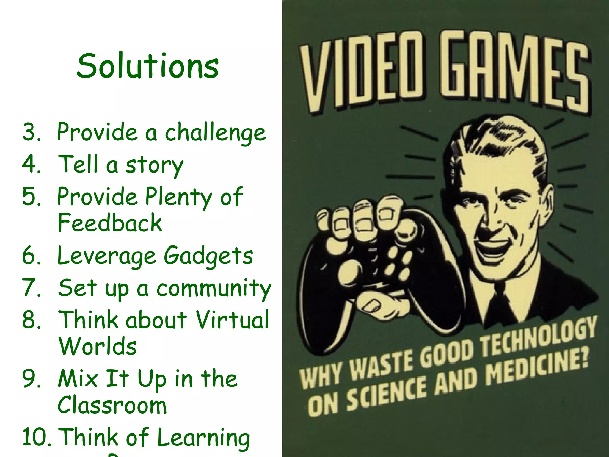 Solutions Provide a challenge Tell a story Provide Plenty of Feedback Leverage Gadgets Set up a community Think about Virtual Worlds Mix It Up in the Classroom Think of Learning as a Process Play Some Games 