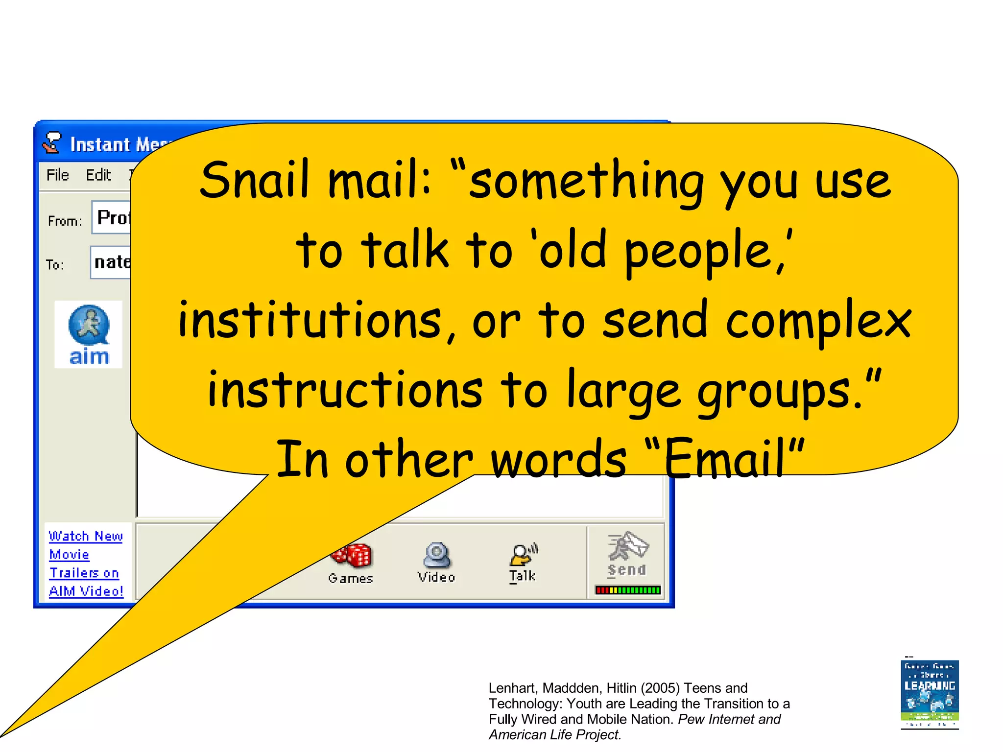 Lenhart, Maddden, Hitlin (2005) Teens and Technology: Youth are Leading the Transition to a Fully Wired and Mobile Nation.  Pew Internet and American Life Project. Snail mail: “something you use to talk to ‘old people,’ institutions, or to send complex instructions to large groups.” In other words “Email”   