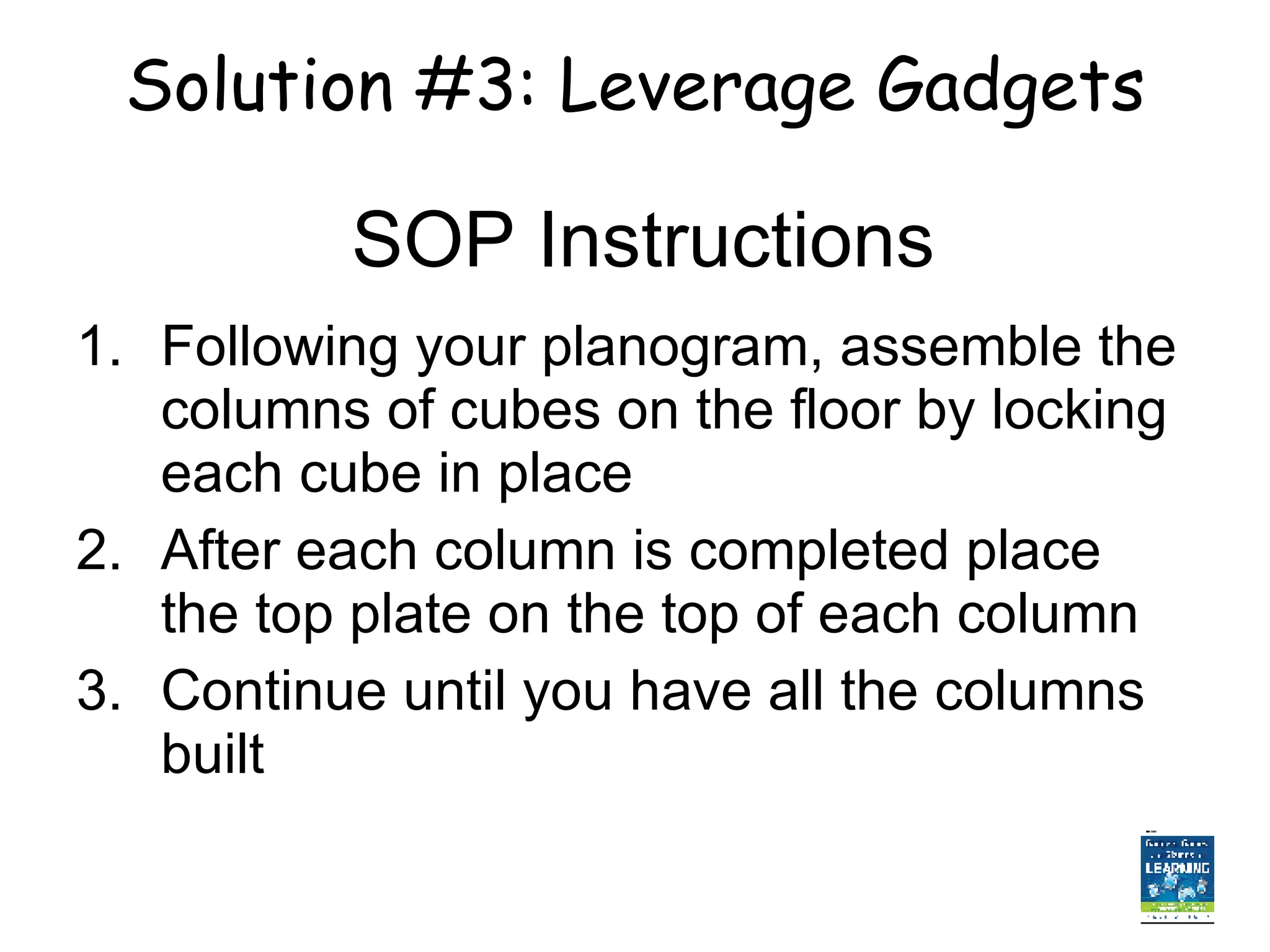SOP Instructions Following your planogram, assemble the columns of cubes on the floor by locking each cube in place After each column is completed place the top plate on the top of each column Continue until you have all the columns built  Solution #3: Leverage Gadgets 