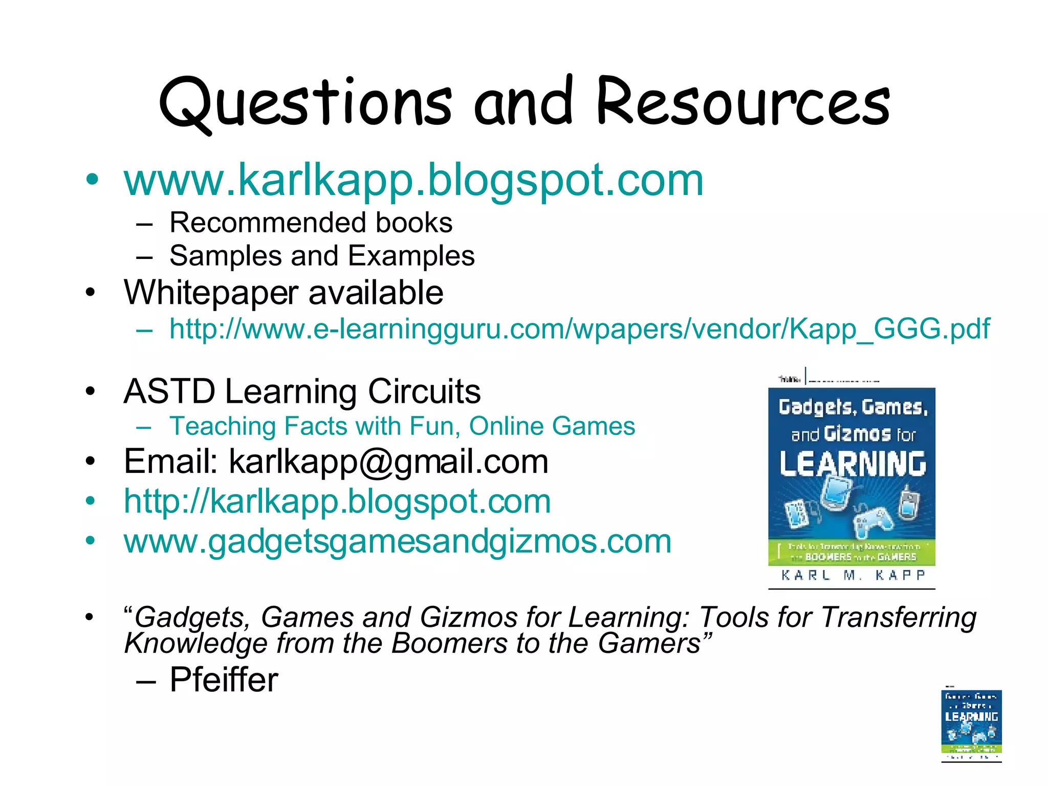 Questions and Resources www.karlkapp.blogspot.com   Recommended books Samples and Examples Whitepaper available  http://www.e-learningguru.com/wpapers/vendor/Kapp_GGG.pdf   ASTD Learning Circuits Teaching Facts with Fun, Online Games Email: karlkapp@gmail.com http://karlkapp.blogspot.com www.gadgetsgamesandgizmos.com   “ Gadgets, Games and Gizmos for Learning: Tools for Transferring Knowledge from the Boomers to the Gamers”   Pfeiffer 