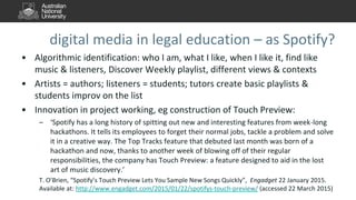 digital media in legal education – as Spotify?
• Algorithmic identification: who I am, what I like, when I like it, find like
music & listeners, Discover Weekly playlist, different views & contexts
• Artists = authors; listeners = students; tutors create basic playlists &
students improv on the list
• Innovation in project working, eg construction of Touch Preview:
– ‘Spotify has a long history of spitting out new and interesting features from week-long
hackathons. It tells its employees to forget their normal jobs, tackle a problem and solve
it in a creative way. The Top Tracks feature that debuted last month was born of a
hackathon and now, thanks to another week of blowing off of their regular
responsibilities, the company has Touch Preview: a feature designed to aid in the lost
art of music discovery.’
T. O’Brien, “Spotify’s Touch Preview Lets You Sample New Songs Quickly”, Engadget 22 January 2015.
Available at: http://www.engadget.com/2015/01/22/spotifys-touch-preview/ (accessed 22 March 2015)
 