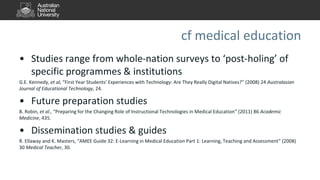 cf medical education
• Studies range from whole-nation surveys to ‘post-holing’ of
specific programmes & institutions
G.E. Kennedy, et al, “First Year Students’ Experiences with Technology: Are They Really Digital Natives?” (2008) 24 Australasian
Journal of Educational Technology, 24.
• Future preparation studies
B. Robin, et al., “Preparing for the Changing Role of Instructional Technologies in Medical Education” (2011) 86 Academic
Medicine, 435.
• Dissemination studies & guides
R. Ellaway and K. Masters, “AMEE Guide 32: E-Learning in Medical Education Part 1: Learning, Teaching and Assessment” (2008)
30 Medical Teacher, 30.
 