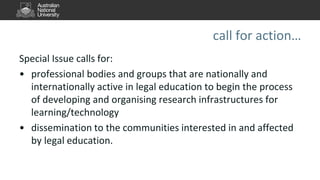 call for action…
Special Issue calls for:
• professional bodies and groups that are nationally and
internationally active in legal education to begin the process
of developing and organising research infrastructures for
learning/technology
• dissemination to the communities interested in and affected
by legal education.
 