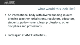 what would this look like?
• An international body with diverse funding sources
bringing together jurisdictions, regulators, educators,
students, policy-makers, legal professions, other
disciplines and professions.
• Look again at AMEE activities…
 