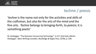 techne / poesis
‘techne is the name not only for the activities and skills of
the craftsman, but also for the arts of the mind and the
fine arts. Techne belongs to bringing-forth, to poiesis; it is
something poetic’
M. Heidegger, “The Question Concerning Technology”. In D.F. Krell (ed), Martin
Heidegger. Basic Writings (London, Routledge & Kegan Paul, 1978), p. 294.
 