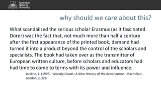 why should we care about this?
What scandalized the serious scholar Erasmus (as it fascinated
Dürer) was the fact that, not much more than half a century
after the first appearance of the printed book, demand had
turned it into a product beyond the control of the scholars and
specialists. The book had taken over as the transmitter of
European written culture, before scholars and educators had
had time to come to terms with its power and influence.
Jardine, L. (1996). Worldly Goods: A New History of the Renaissance. Macmillan,
London, p.228.
 