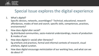 Special Issue explores the digital experience
1. What’s digital?
Specific devices, networks, assemblages? Technical, educational, research
affordances, modes of text and search, specific skills, competences, practices,
environments?
2. How does digital alter social?
Eg distributed communities, socio-material understandings, means of production
& modes of use
3. How does digital (+ social) alter literacies?
Eg artefacts and practices, formal and informal contexts of research, visual
artefacts, digital curation.
4. How does digital encourage metricization of our working lives, and what can we
do about it?
 