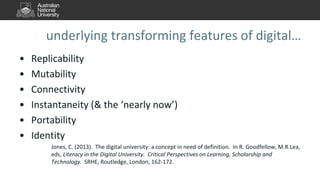 underlying transforming features of digital…
• Replicability
• Mutability
• Connectivity
• Instantaneity (& the ‘nearly now’)
• Portability
• Identity
Jones, C. (2013). The digital university: a concept in need of definition. In R. Goodfellow, M.R.Lea,
eds, Literacy in the Digital University. Critical Perspectives on Learning, Scholarship and
Technology. SRHE, Routledge, London, 162-172.
 