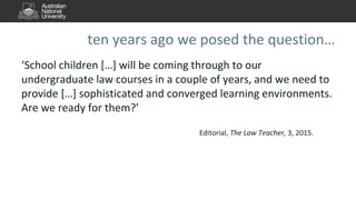 ten years ago we posed the question…
‘School children […] will be coming through to our
undergraduate law courses in a couple of years, and we need to
provide […] sophisticated and converged learning environments.
Are we ready for them?’
Editorial, The Law Teacher, 3, 2015.
 