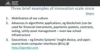 Three brief examples of innovation scale since
then
1. Mobilisation of our culture
2. Advances in algorithmic applications, eg blockchain (can be
used for financial instruments, payments systems, contracts,
voting, utility asset management -- even law school
infrastructure
3. Exocortices – eg Emotiv Systems’ Insight device, and open-
source brain-computer interfaces (BCIs) @
http://openbci.com
 