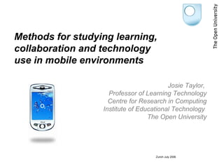 Methods for studying learning,
collaboration and technology
use in mobile environments

                                         Josie Taylor,
                    Professor of Learning Technology
                    Centre for Research in Computing
                  Institute of Educational Technology
                                  The Open University




                                    Zurich July 2006
 