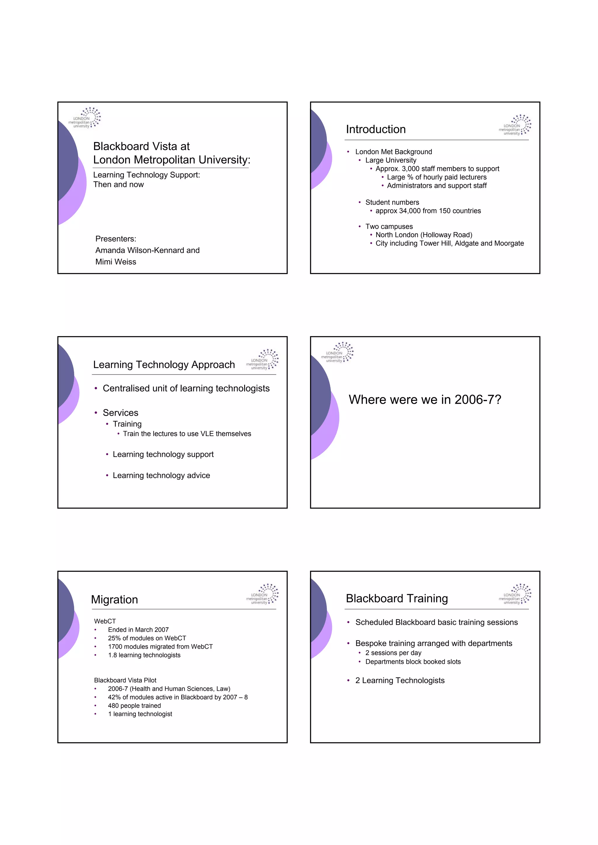 Introduction
Blackboard Vista at                                   • London Met Background
London Metropolitan University:                          • Large University
                                                            • Approx. 3,000 staff members to support
Learning Technology Support:                                   • Large % of hourly paid lecturers
Then and now                                                   • Administrators and support staff

                                                         • Student numbers
                                                            • approx 34,000 from 150 countries

                                                         • Two campuses
                                                            • North London (Holloway Road)
Presenters:
                                                            • City including Tower Hill, Aldgate and Moorgate
Amanda Wilson-Kennard and
Mimi Weiss




Learning Technology Approach

• Centralised unit of learning technologists
                                                      Where were we in 2006-7?
• Services
   • Training
       • Train the lectures to use VLE themselves

   • Learning technology support

   • Learning technology advice




Migration                                             Blackboard Training
WebCT                                                 • Scheduled Blackboard basic training sessions
•  Ended in March 2007
•  25% of modules on WebCT
•  1700 modules migrated from WebCT                   • Bespoke training arranged with departments
•  1.8 learning technologists                            • 2 sessions per day
                                                         • Departments block booked slots

Blackboard Vista Pilot                                • 2 Learning Technologists
•   2006-7 (Health and Human Sciences, Law)
•   42% of modules active in Blackboard by 2007 – 8
•   480 people trained
•   1 learning technologist
 