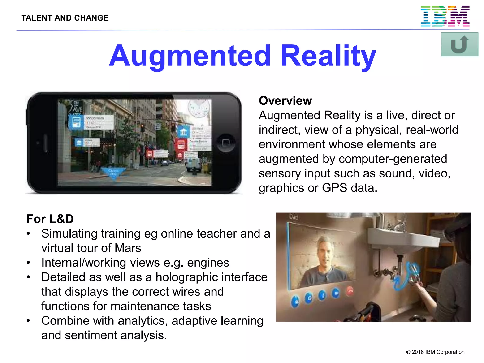 TALENT AND CHANGE
© 2016 IBM Corporation
Augmented Reality
Overview
Augmented Reality is a live, direct or
indirect, view of a physical, real-world
environment whose elements are
augmented by computer-generated
sensory input such as sound, video,
graphics or GPS data.
For L&D
• Simulating training eg online teacher and a
virtual tour of Mars
• Internal/working views e.g. engines
• Detailed as well as a holographic interface
that displays the correct wires and
functions for maintenance tasks
• Combine with analytics, adaptive learning
and sentiment analysis.
 