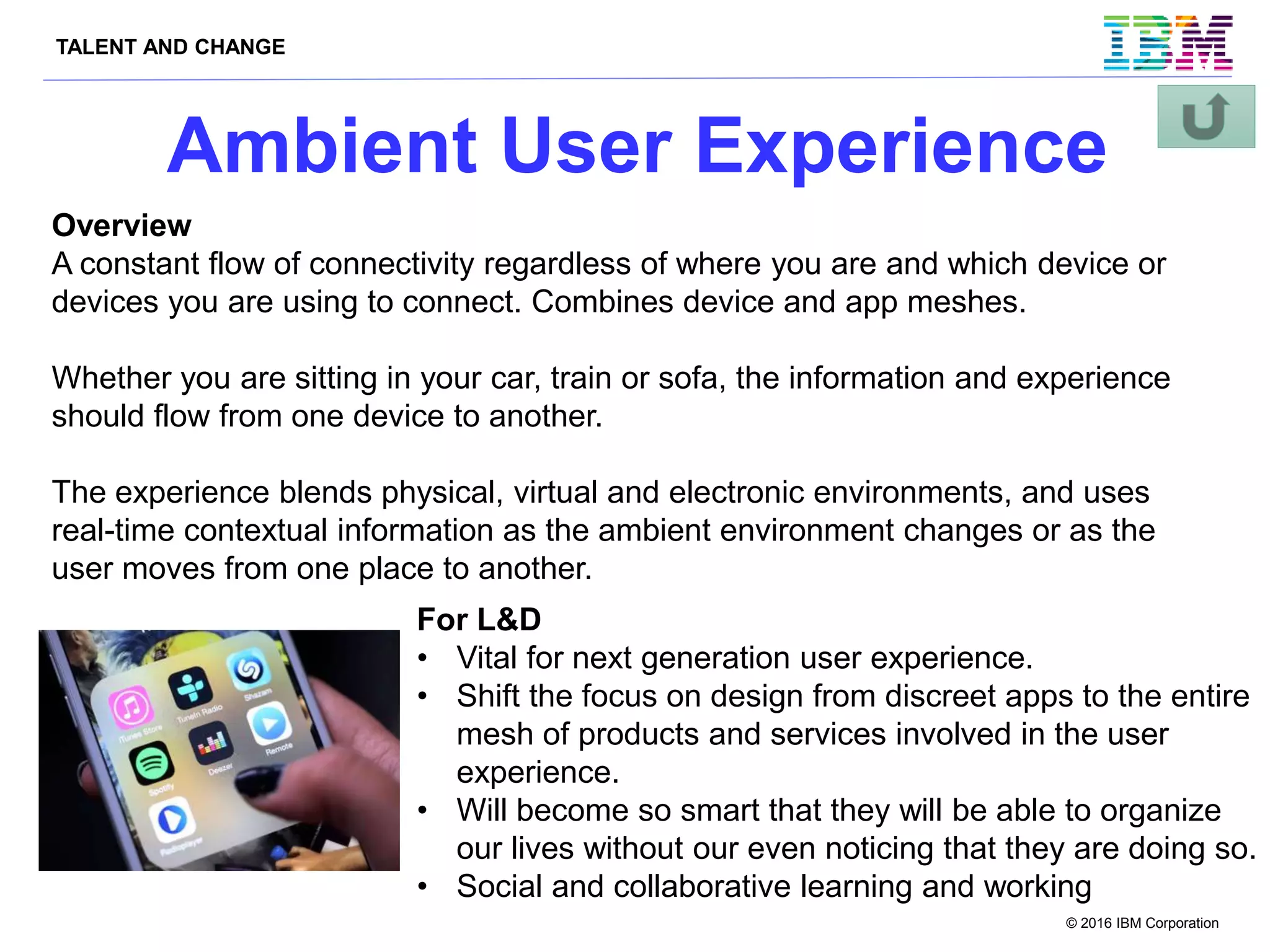 TALENT AND CHANGE
© 2016 IBM Corporation
Ambient User Experience
Overview
A constant flow of connectivity regardless of where you are and which device or
devices you are using to connect. Combines device and app meshes.
Whether you are sitting in your car, train or sofa, the information and experience
should flow from one device to another.
The experience blends physical, virtual and electronic environments, and uses
real-time contextual information as the ambient environment changes or as the
user moves from one place to another.
For L&D
• Vital for next generation user experience.
• Shift the focus on design from discreet apps to the entire
mesh of products and services involved in the user
experience.
• Will become so smart that they will be able to organize
our lives without our even noticing that they are doing so.
• Social and collaborative learning and working
 
