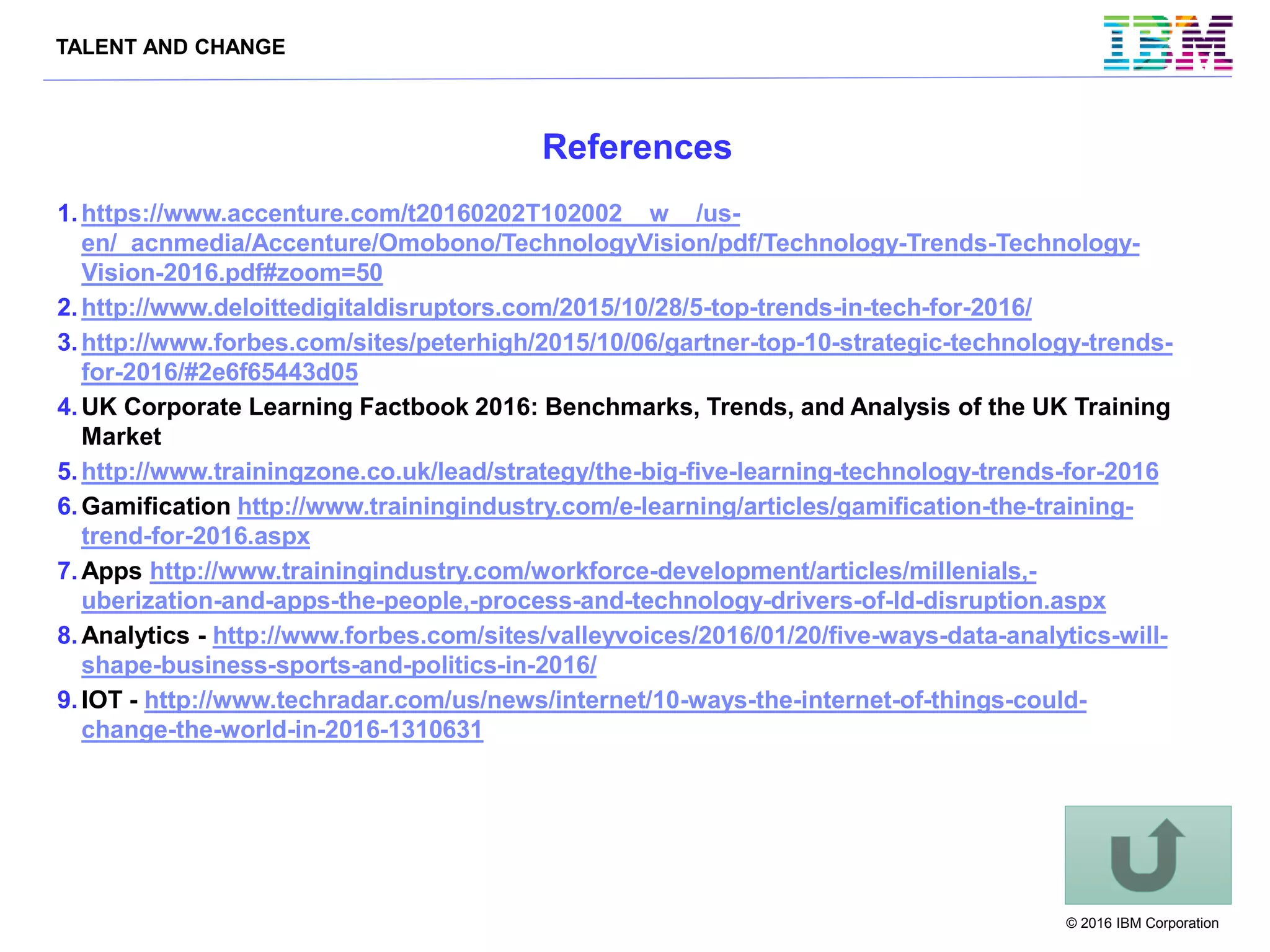 TALENT AND CHANGE
© 2016 IBM Corporation
References
1.https://www.accenture.com/t20160202T102002__w__/us-
en/_acnmedia/Accenture/Omobono/TechnologyVision/pdf/Technology-Trends-Technology-
Vision-2016.pdf#zoom=50
2.http://www.deloittedigitaldisruptors.com/2015/10/28/5-top-trends-in-tech-for-2016/
3.http://www.forbes.com/sites/peterhigh/2015/10/06/gartner-top-10-strategic-technology-trends-
for-2016/#2e6f65443d05
4.UK Corporate Learning Factbook 2016: Benchmarks, Trends, and Analysis of the UK Training
Market
5.http://www.trainingzone.co.uk/lead/strategy/the-big-five-learning-technology-trends-for-2016
6.Gamification http://www.trainingindustry.com/e-learning/articles/gamification-the-training-
trend-for-2016.aspx
7.Apps http://www.trainingindustry.com/workforce-development/articles/millenials,-
uberization-and-apps-the-people,-process-and-technology-drivers-of-ld-disruption.aspx
8.Analytics - http://www.forbes.com/sites/valleyvoices/2016/01/20/five-ways-data-analytics-will-
shape-business-sports-and-politics-in-2016/
9.IOT - http://www.techradar.com/us/news/internet/10-ways-the-internet-of-things-could-
change-the-world-in-2016-1310631
 