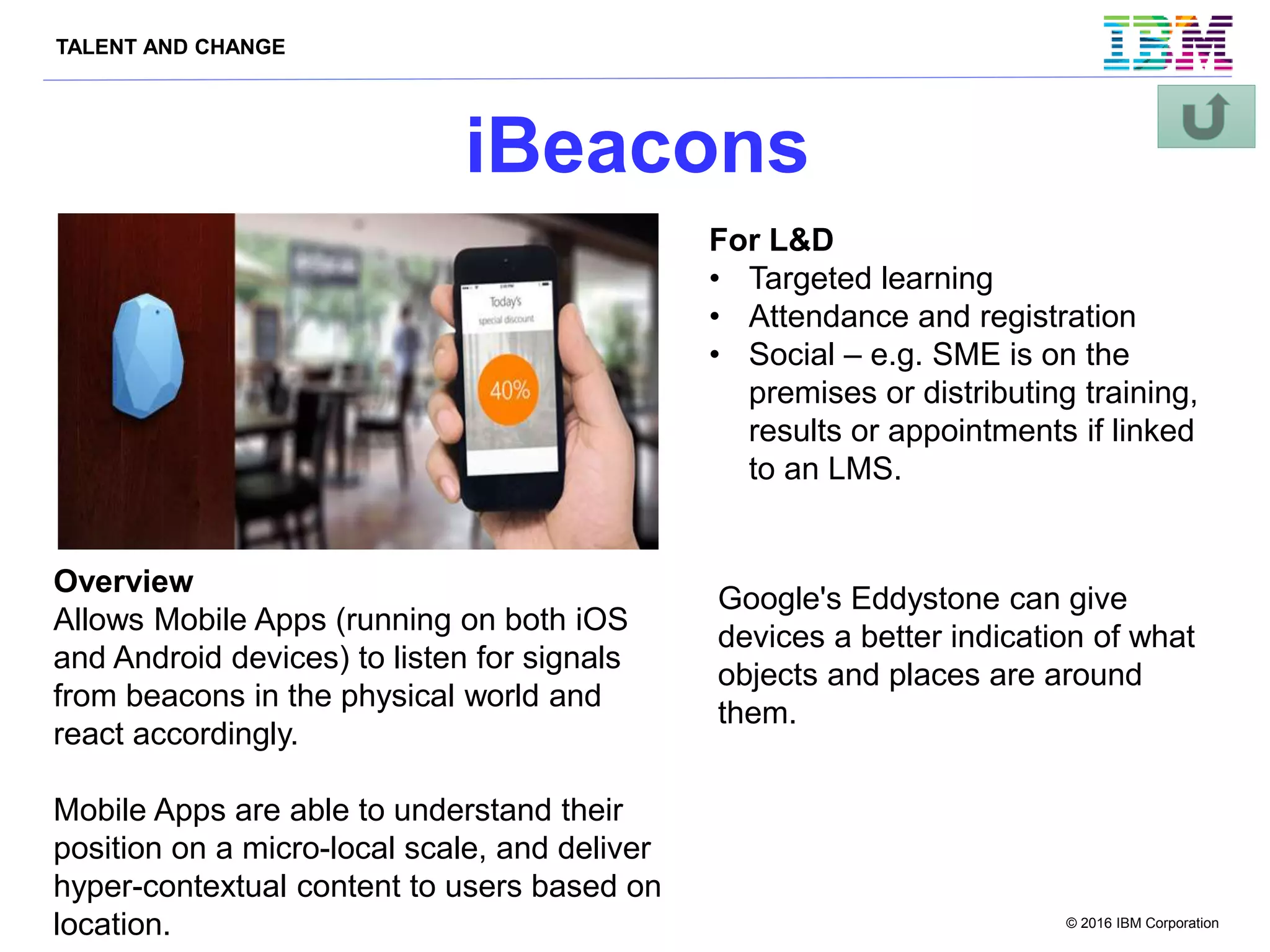 TALENT AND CHANGE
© 2016 IBM Corporation
iBeacons
Overview
Allows Mobile Apps (running on both iOS
and Android devices) to listen for signals
from beacons in the physical world and
react accordingly.
Mobile Apps are able to understand their
position on a micro-local scale, and deliver
hyper-contextual content to users based on
location.
For L&D
• Targeted learning
• Attendance and registration
• Social – e.g. SME is on the
premises or distributing training,
results or appointments if linked
to an LMS.
Google's Eddystone can give
devices a better indication of what
objects and places are around
them.
 