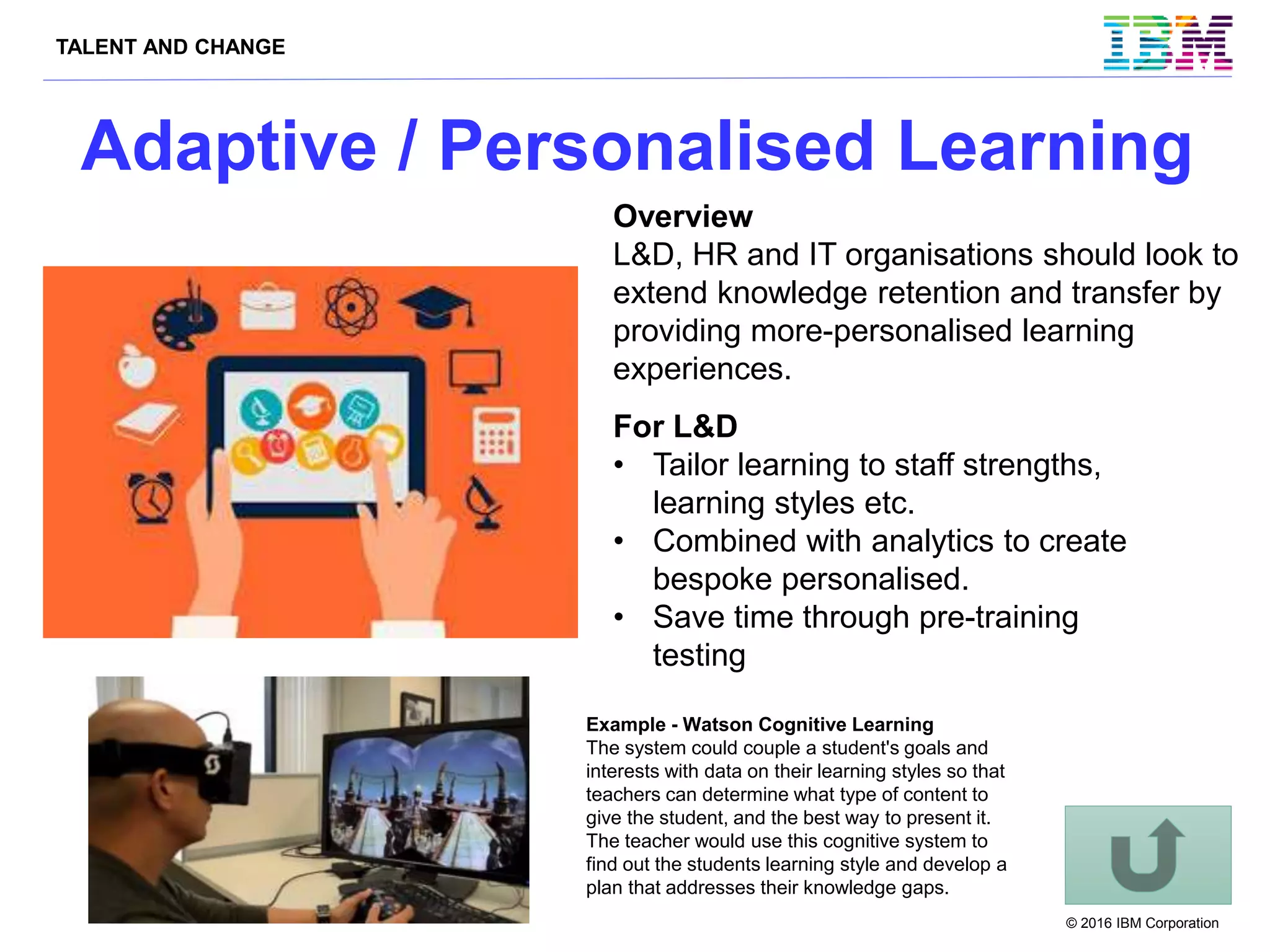 TALENT AND CHANGE
© 2016 IBM Corporation
Adaptive / Personalised Learning
Example - Watson Cognitive Learning
The system could couple a student's goals and
interests with data on their learning styles so that
teachers can determine what type of content to
give the student, and the best way to present it.
The teacher would use this cognitive system to
find out the students learning style and develop a
plan that addresses their knowledge gaps.
Overview
L&D, HR and IT organisations should look to
extend knowledge retention and transfer by
providing more-personalised learning
experiences.
For L&D
• Tailor learning to staff strengths,
learning styles etc.
• Combined with analytics to create
bespoke personalised.
• Save time through pre-training
testing
 