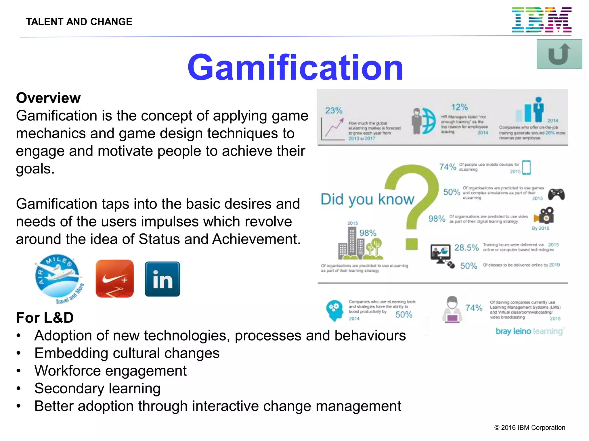 TALENT AND CHANGE
© 2016 IBM Corporation
Gamification
For L&D
• Adoption of new technologies, processes and behaviours
• Embedding cultural changes
• Workforce engagement
• Secondary learning
• Better adoption through interactive change management
Overview
Gamification is the concept of applying game
mechanics and game design techniques to
engage and motivate people to achieve their
goals.
Gamification taps into the basic desires and
needs of the users impulses which revolve
around the idea of Status and Achievement.
 