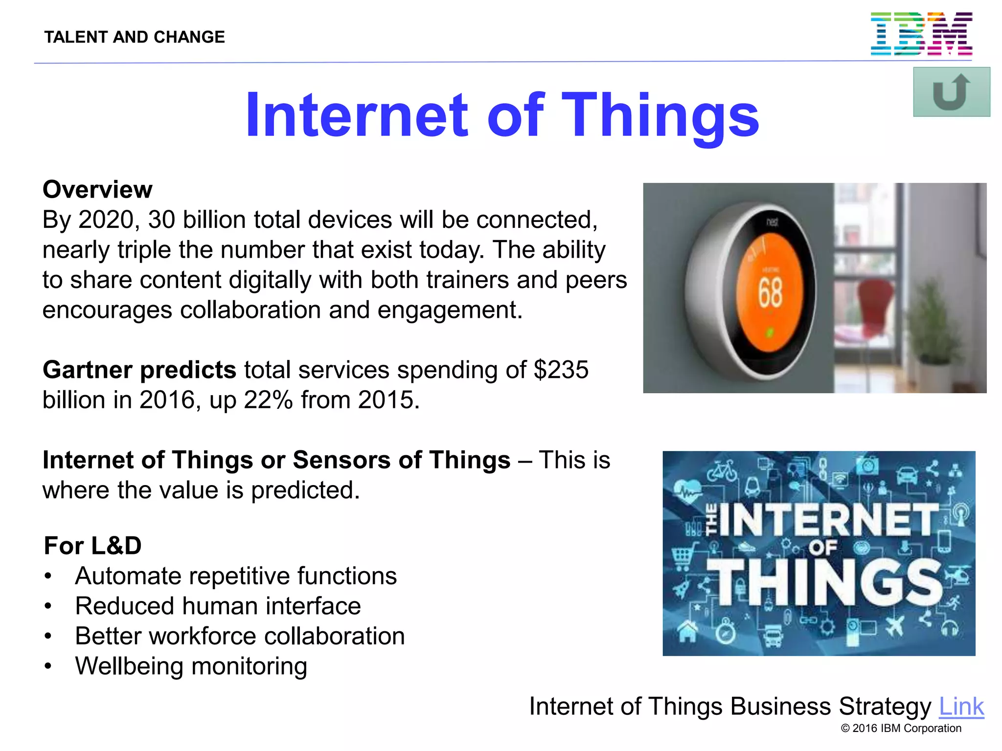 TALENT AND CHANGE
© 2016 IBM Corporation
Internet of Things
Internet of Things Business Strategy Link
Overview
By 2020, 30 billion total devices will be connected,
nearly triple the number that exist today. The ability
to share content digitally with both trainers and peers
encourages collaboration and engagement.
Gartner predicts total services spending of $235
billion in 2016, up 22% from 2015.
Internet of Things or Sensors of Things – This is
where the value is predicted.
For L&D
• Automate repetitive functions
• Reduced human interface
• Better workforce collaboration
• Wellbeing monitoring
 
