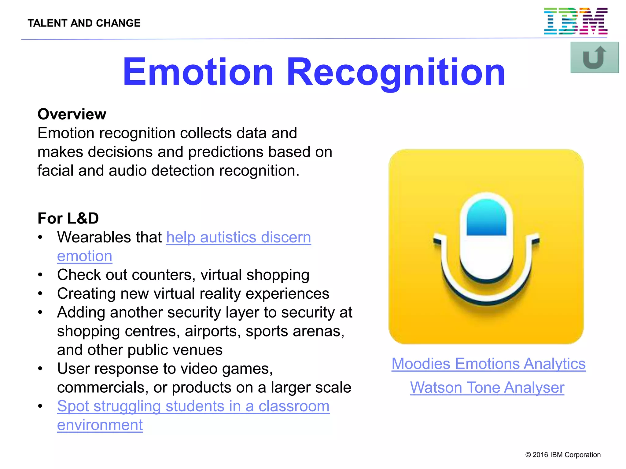 TALENT AND CHANGE
© 2016 IBM Corporation
Emotion Recognition
Overview
Emotion recognition collects data and
makes decisions and predictions based on
facial and audio detection recognition.
For L&D
• Wearables that help autistics discern
emotion
• Check out counters, virtual shopping
• Creating new virtual reality experiences
• Adding another security layer to security at
shopping centres, airports, sports arenas,
and other public venues
• User response to video games,
commercials, or products on a larger scale
• Spot struggling students in a classroom
environment
Watson Tone Analyser
Moodies Emotions Analytics
 