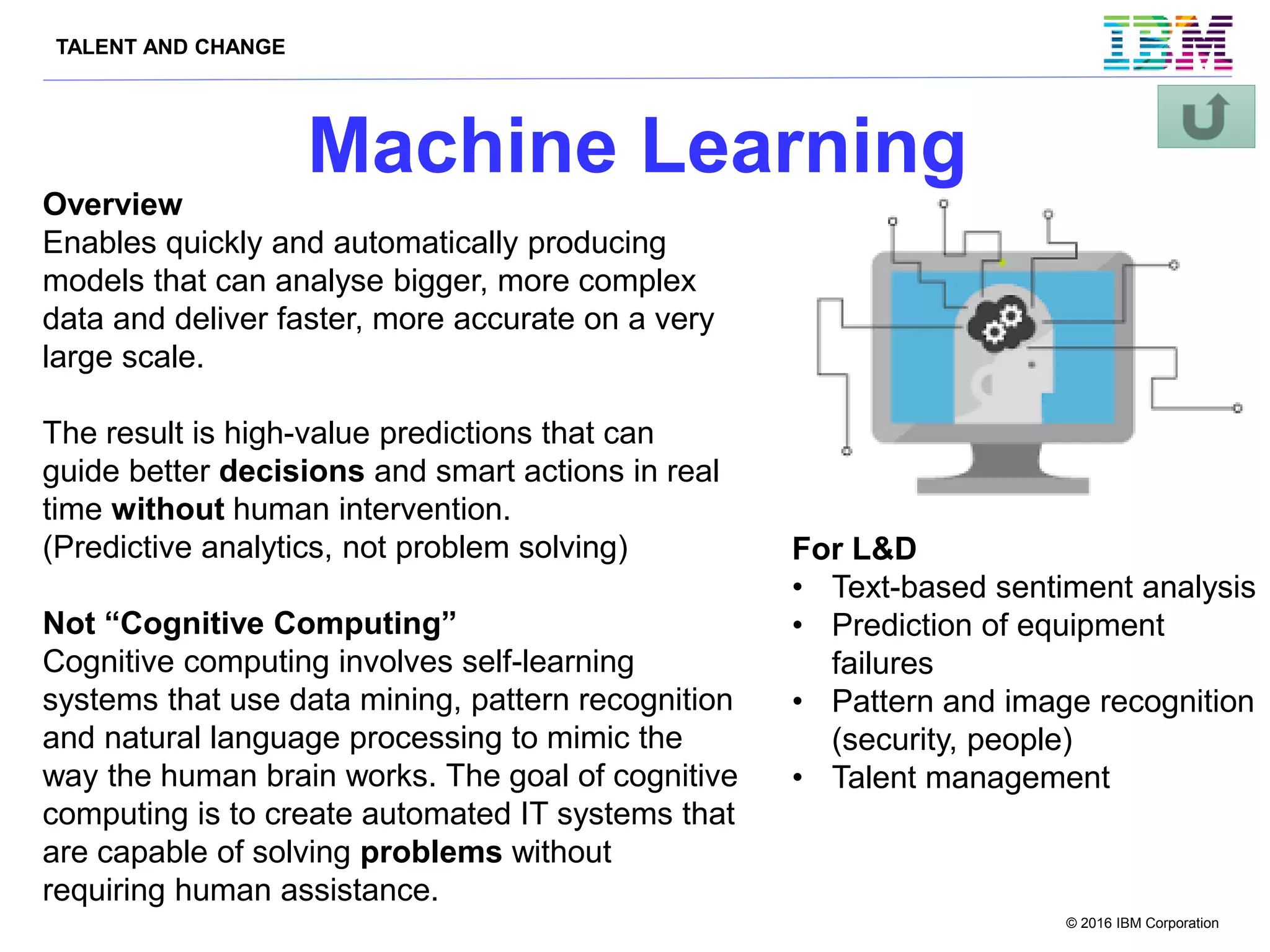 TALENT AND CHANGE
© 2016 IBM Corporation
Machine Learning
Overview
Enables quickly and automatically producing
models that can analyse bigger, more complex
data and deliver faster, more accurate on a very
large scale.
The result is high-value predictions that can
guide better decisions and smart actions in real
time without human intervention.
(Predictive analytics, not problem solving)
Not “Cognitive Computing”
Cognitive computing involves self-learning
systems that use data mining, pattern recognition
and natural language processing to mimic the
way the human brain works. The goal of cognitive
computing is to create automated IT systems that
are capable of solving problems without
requiring human assistance.
For L&D
• Text-based sentiment analysis
• Prediction of equipment
failures
• Pattern and image recognition
(security, people)
• Talent management
 