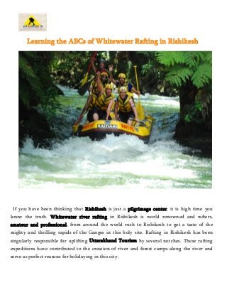 Learning the ABCs of Whitewater Rafting in Rishikesh 
If you have been thinking that Rishikesh is just a pilgrimage center, it is high time you 
know the truth. Whitewater river rafting in Rishikesh is world renowned and rafters, 
amateur and professional, from around the world rush to Rishikesh to get a taste of the 
mighty and thrilling rapids of the Ganges in this holy site. Rafting in Rishikesh has been 
singularly responsible for uplifting Uttarakhand Tourism by several notches. These rafting 
expeditions have contributed to the creation of river and forest camps along the river and 
serve as perfect reasons for holidaying in this city. 
 