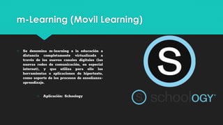 m-Learning (Movil Learning)
○ Se denomina m-learning a la educación a
distancia completamente virtualizada a
través de los nuevos canales digitales (las
nuevas redes de comunicación, en especial
internet), y que utiliza para ello las
herramientas o aplicaciones de hipertexto,
como soporte de los procesos de enseñanza-
aprendizaje.
○ Aplicación: Schoology
 