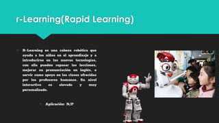 r-Learning(Rapid Learning)
○ R-Learning es una cabeza robótica que
ayuda a los niños en el aprendizaje y a
introducirse en las nuevas tecnologías,
con ella pueden repasar las lecciones,
mejorar su pronunciación en inglés, o
servir como apoyo en las clases ofrecidas
por los profesores humanos. Su nivel
interactivo es elevado y muy
personalizado.
○ Aplicación: N/P
 