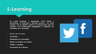 S-Learning
○ El “social learning” o aprendizaje social tiende a
perfeccionar la formación a distancia gracias a las redes
sociales, con un objetivo: mejorar la comunicación entre los
alumnos y los responsables pedagógicos, y optimizar los
resultados de la formación
○ D E F I N I C I O N
○ Centralizar.
○ Sentimiento de comunidad.
○ Mejora el ambiente de trabajo.
○ Fluidez y sencillez.
○ Incremento de la eficacia
 