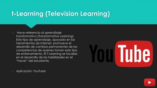 t-Learning (Television Learning)
○ Hace referencia al aprendizaje
transformativo (Transformative Learning).
Este tipo de aprendizaje, apoyado en las
herramientas de Internet, promueve el
desarrollo de cambios permanentes de las
competencias de quienes toman este tipo
de entrenamiento. El T-Learning se focaliza
en el desarrollo de las habilidades en el
“hacer” del estudiante.
○ Aplicación: YouTube
 