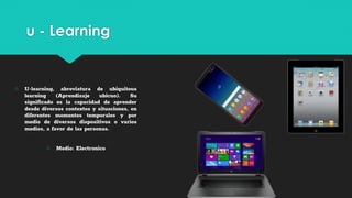 u - Learning
○ U-learning, abreviatura de ubiquitous
learning (Aprendizaje ubicuo). Su
significado es la capacidad de aprender
desde diversos contextos y situaciones, en
diferentes momentos temporales y por
medio de diversos dispositivos o varios
medios, a favor de las personas.
○ Medio: Electronico
 
