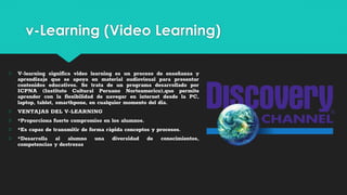 v-Learning (Video Learning)
○ V-learning significa video learning es un proceso de enseñanza y
aprendizaje que se apoya en material audiovisual para presentar
contenidos educativos. Se trata de un programa desarrollado por
ICPNA (Instituto Cultural Peruano Norteamerico),que permite
aprender con la flexibilidad de navegar en internet desde la PC,
laptop, tablet, smarthpone, en cualquier momento del dia.
○ VENTAJAS DEL V-LEARNING
○ *Proporciona fuerte compromiso en los alumnos.
○ *Es capaz de transmitir de forma ràpida conceptos y procesos.
○ *Desarrolla al alumno una diversidad de conocimientos,
competencias y destrezas
 