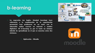b-learning
○ La expresión (en inglés, blended learning) hace
referencia a la combinación de la capacitación
presencial (con profesores en un aula) con la
educación online (cursos en internet o medios
digitales). El b-learning es por lo tanto un sistema
híbrido de aprendizaje en el que se mezclan estos dos
sistemas.
○ Aplicación - Moodle
 