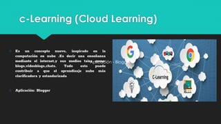 c-Learning (Cloud Learning)
○ Es un concepto nuevo, inspirado en la
computación en nube .Es decir una enseñanza
mediante el internet,y sus medios tales como:
blogs,videoblogs,chats. Todo esto puede
contribuir a que el aprendizaje nube más
clarificadora y estandarizada
○ Aplicación: Blogger
Aplicación - Blogger
 