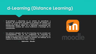d-Learning (Distance Learning)
○ D-aprendizaje o dLearning es un método de aprendizaje a
distancia. Se caracteriza por separar al maestro del alumno y al
alumno del grupo de aprendices, reemplazando la comunicación
interpersonal directa (típica de la educación convencional) por
comunicación mediada por correo tradicional y tecnología de la
comunicación.
○ Los primeros ejemplos del uso de d-learning son las escuelas por
correspondencia. Una de las condiciones de d-learning es
proporcionar comunicación en ambas direcciones, de modo que sea
posible un diálogo entre el oyente y el maestro, sin embargo, no se
requiere la simultaneidad de lugar y tiempo.
○ Aplicación - Moodle
 