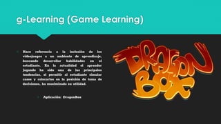g-Learning (Game Learning)
○ Hace referencia a la inclusión de los
videojuegos a un ambiente de aprendizaje,
buscando desarrollar habilidades en el
estudiante. En la actualidad el aprender
jugando ha sido una de las principales
tendencias, el permitir al estudiante simular
casos y colocarlos en la posición de toma de
decisiones, ha maximizado su utilidad.
○ Aplicación: DragonBox
 
