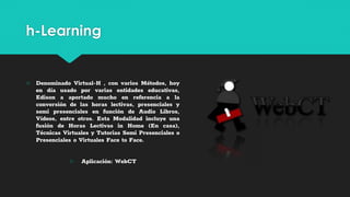 h-Learning
○ Denominado Virtual-H , con varios Métodos, hoy
en día usado por varias entidades educativas,
Edison a aportado mucho en referencia a la
conversión de las horas lectivas, presenciales y
semi presenciales en función de Audio Libros,
Vídeos, entre otros. Esta Modalidad incluye una
fusión de Horas Lectivas in Home (En casa),
Técnicas Virtuales y Tutorias Semi Presenciales o
Presenciales o Virtuales Face to Face.
○ Aplicación: WebCT
 