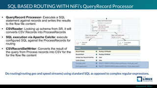 #ossummit #lfelc
SQL BASED ROUTING WITH NiFi’s QueryRecord Processor
• QueryRecord Processor- Executes a SQL
statement against records and writes the results
to the flow file content.
• CSVReader: Looking up schema from SR, it will
converts CSV Records into ProcessRecords
• SQL execution via Apache Calcite: execute
configured SQL against the ProcessRecords for
routing
• CSVRecordSetWriter: Converts the result of
the query from Process records into CSV for the
for the flow file content
Do routing(routing geo and speed streams) using standard SQL as opposed to complex regular expressions.
 