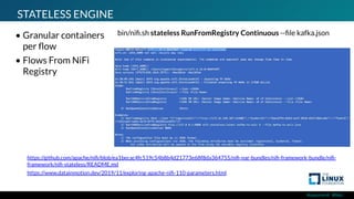 #ossummit #lfelc
STATELESS ENGINE
• Granular containers
per ﬂow
• Flows From NiFi
Registry
https://www.datainmotion.dev/2019/11/exploring-apache-niﬁ-110-parameters.html
bin/niﬁ.sh stateless RunFromRegistry Continuous --ﬁle kafka.json
https://github.com/apache/niﬁ/blob/ea1becac4fc519c54b8b4d21773e68f8da364755/niﬁ-nar-bundles/niﬁ-framework-bundle/niﬁ-
framework/niﬁ-stateless/README.md
 