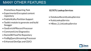 #ossummit #lfelc
MANY OTHER FEATURES
• Prometheus Reporting Task
• Experimental Encrypted content
repository
• PublishKafka Partition Support
• Toolkit module to generate and build
Swagger
• GeoEnrichIPRecord Processor
• Command Line Diagnostics
• RocksDB FlowFile Repository
• PutBigQueryStreaming Processor
• Enhanced DevOps and CD/CI
ELT/ETL Lookup Services
• DatabaseRecordLookupService
• KuduLookupService
• HBase_2_ListLookupService
 