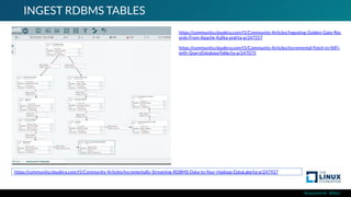 #ossummit #lfelc
INGEST RDBMS TABLES
https://community.cloudera.com/t5/Community-Articles/Incrementally-Streaming-RDBMS-Data-to-Your-Hadoop-DataLake/ta-p/247927
https://community.cloudera.com/t5/Community-Articles/Ingesting-Golden-Gate-Rec
ords-From-Apache-Kafka-and/ta-p/247557
https://community.cloudera.com/t5/Community-Articles/Incremental-Fetch-in-NiFi-
with-QueryDatabaseTable/ta-p/247073
 