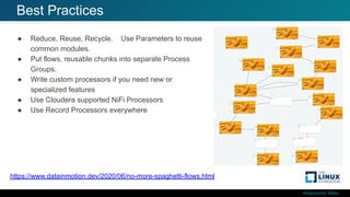#ossummit #lfelc
Best Practices
https://www.datainmotion.dev/2020/06/no-more-spaghetti-flows.html
● Reduce, Reuse, Recycle. Use Parameters to reuse
common modules.
● Put flows, reusable chunks into separate Process
Groups.
● Write custom processors if you need new or
specialized features
● Use Cloudera supported NiFi Processors
● Use Record Processors everywhere
 