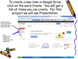 To create a new item in Google Drive,
           click on the word Create. You will get a
            list of items you can create. For this
               project we will use Presentation.

Click Document
(blue) if you want
to create a new
Word document




   Click
   Presentation
   (yellow) to
   create your new
   PowerPoint
 