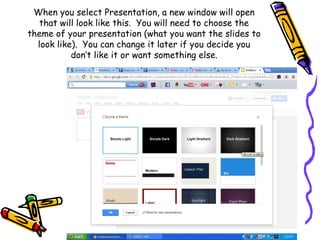 When you select Presentation, a new window will open
   that will look like this. You will need to choose the
theme of your presentation (what you want the slides to
  look like). You can change it later if you decide you
           don’t like it or want something else.
 