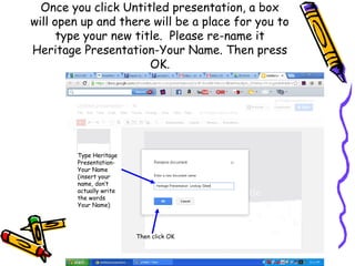 Once you click Untitled presentation, a box
will open up and there will be a place for you to
      type your new title. Please re-name it
Heritage Presentation-Your Name. Then press
                       OK.




        Type Heritage
        Presentation-
        Your Name
        (insert your
        name, don’t
        actually write
        the words
        Your Name)




                         Then click OK
 