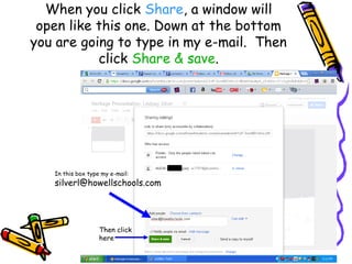 When you click Share, a window will
 open like this one. Down at the bottom
you are going to type in my e-mail. Then
           click Share & save.




   In this box type my e-mail:
   silverl@howellschools.com




                   Then click
                   here
 
